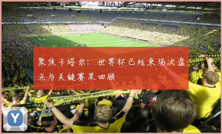 聚焦卡塔尔：世界杯已结束场次盘点与关键赛果回顾