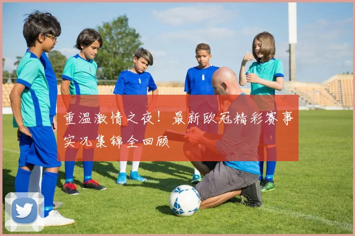 重温激情之夜！最新欧冠精彩赛事实况集锦全回顾