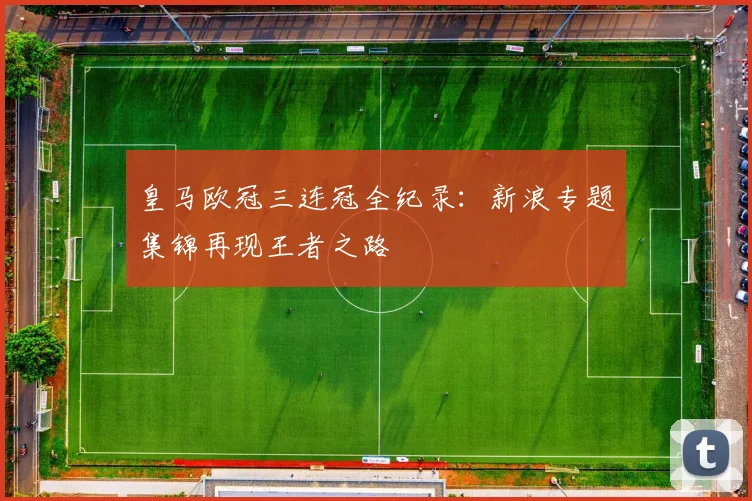 皇马欧冠三连冠全纪录：新浪专题集锦再现王者之路