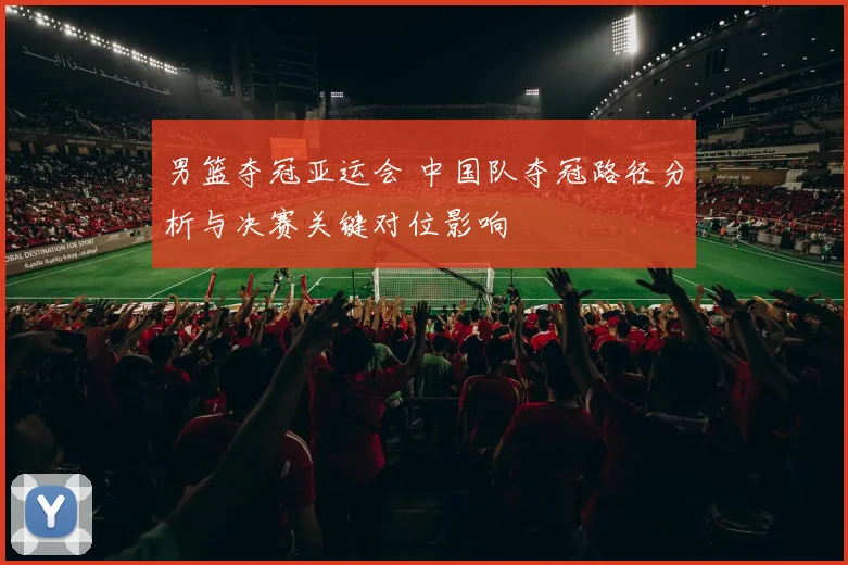 男篮夺冠亚运会 中国队夺冠路径分析与决赛关键对位影响