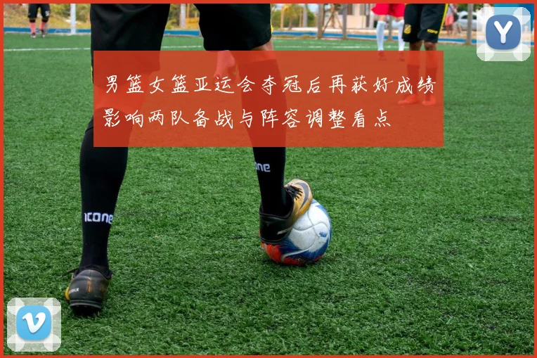 男篮女篮亚运会夺冠后再获好成绩影响两队备战与阵容调整看点