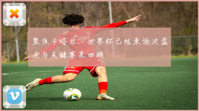 聚焦卡塔尔：世界杯已结束场次盘点与关键赛果回顾