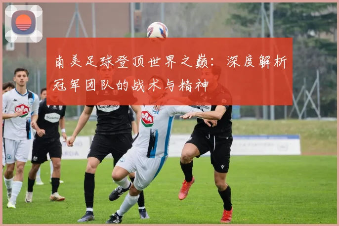 南美足球登顶世界之巅:深度解析冠军团队的战术与精神