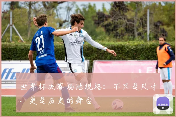 世界杯决赛场地规格:不只是尺寸,更是历史的舞台