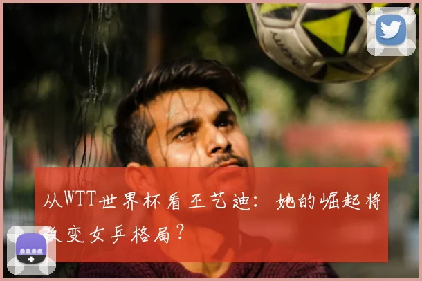 从WTT世界杯看王艺迪：她的崛起将改变女乒格局？