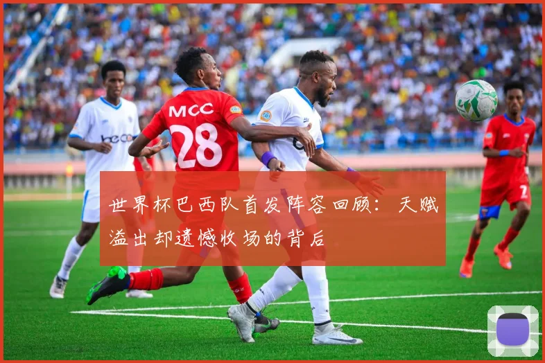 世界杯巴西队首发阵容回顾:天赋溢出却遗憾收场的背后