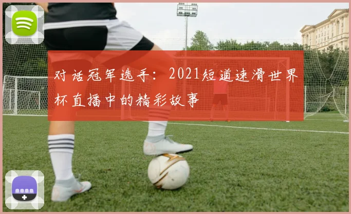 对话冠军选手：2021短道速滑世界杯直播中的精彩故事