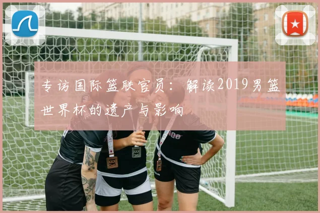 专访国际篮联官员:解读2019男篮世界杯的遗产与影响