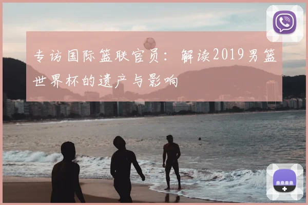 专访国际篮联官员：解读2019男篮世界杯的遗产与影响