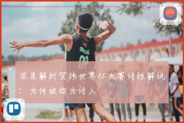 深度解析贺炜世界杯决赛诗性解说：为何被称为诗人
